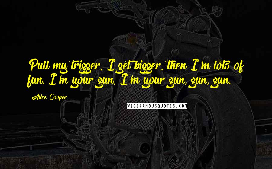 Alice Cooper Quotes: Pull my trigger, I get bigger, then I'm lots of fun. I'm your gun, I'm your gun, gun, gun.