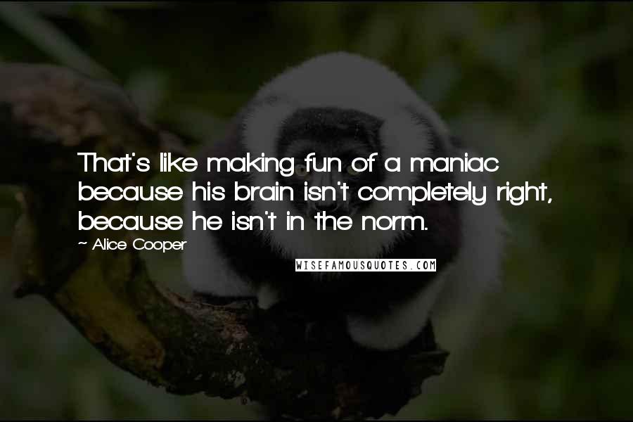 Alice Cooper Quotes: That's like making fun of a maniac because his brain isn't completely right, because he isn't in the norm.