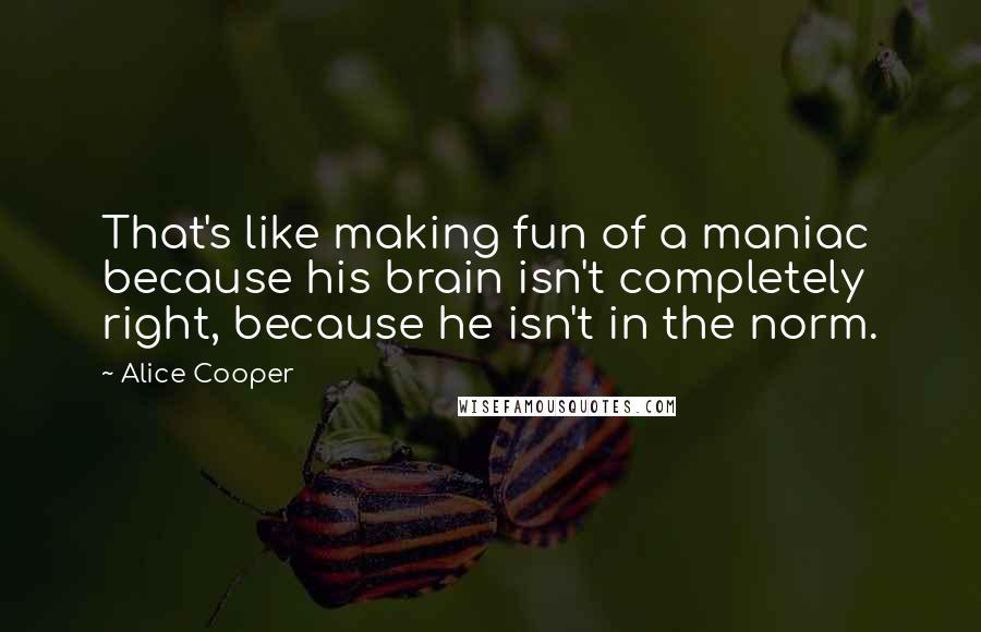Alice Cooper Quotes: That's like making fun of a maniac because his brain isn't completely right, because he isn't in the norm.