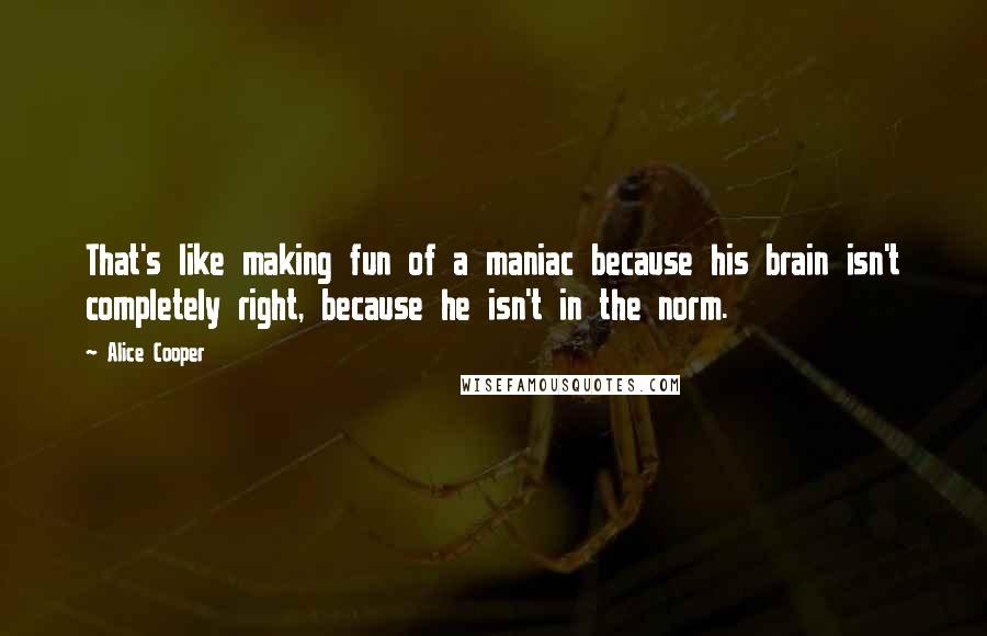 Alice Cooper Quotes: That's like making fun of a maniac because his brain isn't completely right, because he isn't in the norm.