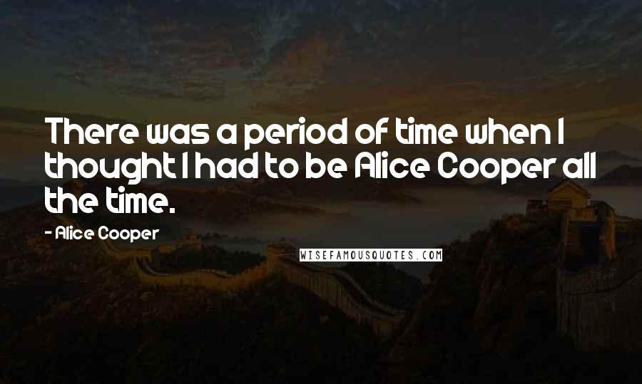 Alice Cooper Quotes: There was a period of time when I thought I had to be Alice Cooper all the time.