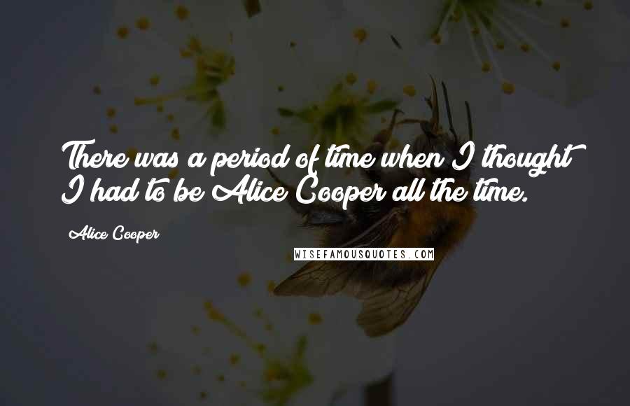 Alice Cooper Quotes: There was a period of time when I thought I had to be Alice Cooper all the time.