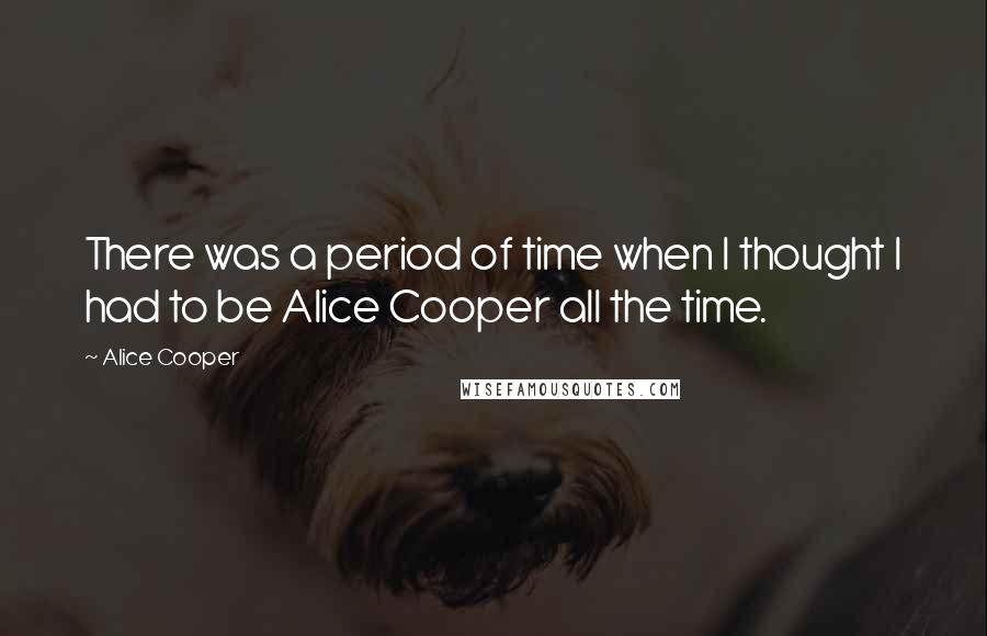 Alice Cooper Quotes: There was a period of time when I thought I had to be Alice Cooper all the time.