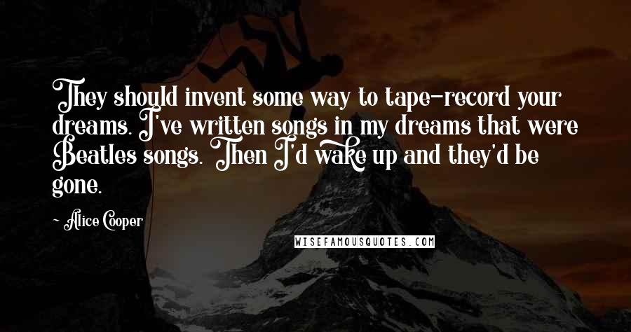 Alice Cooper Quotes: They should invent some way to tape-record your dreams. I've written songs in my dreams that were Beatles songs. Then I'd wake up and they'd be gone.