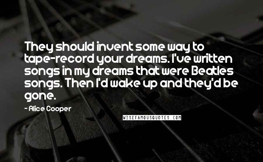 Alice Cooper Quotes: They should invent some way to tape-record your dreams. I've written songs in my dreams that were Beatles songs. Then I'd wake up and they'd be gone.