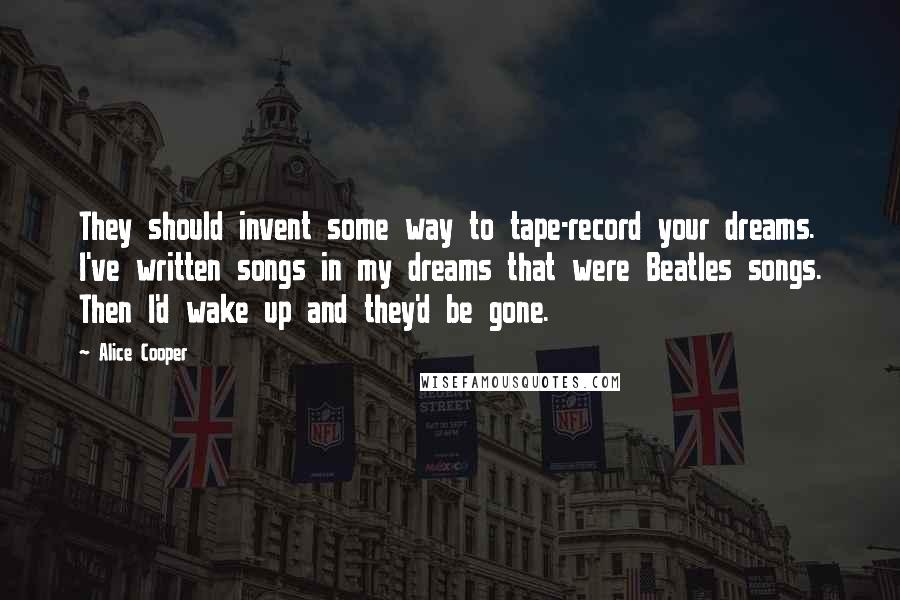 Alice Cooper Quotes: They should invent some way to tape-record your dreams. I've written songs in my dreams that were Beatles songs. Then I'd wake up and they'd be gone.