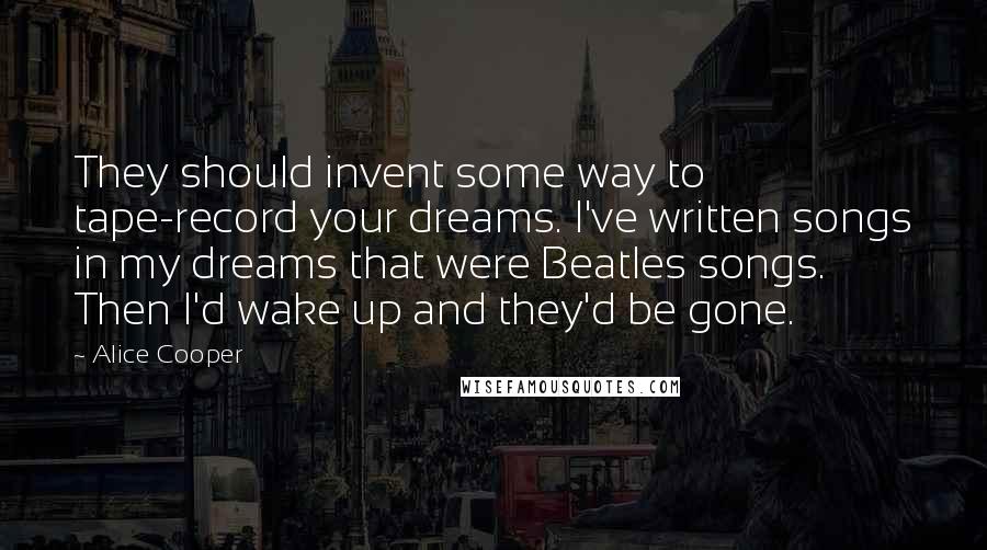 Alice Cooper Quotes: They should invent some way to tape-record your dreams. I've written songs in my dreams that were Beatles songs. Then I'd wake up and they'd be gone.