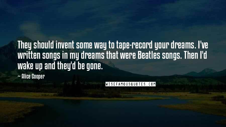 Alice Cooper Quotes: They should invent some way to tape-record your dreams. I've written songs in my dreams that were Beatles songs. Then I'd wake up and they'd be gone.