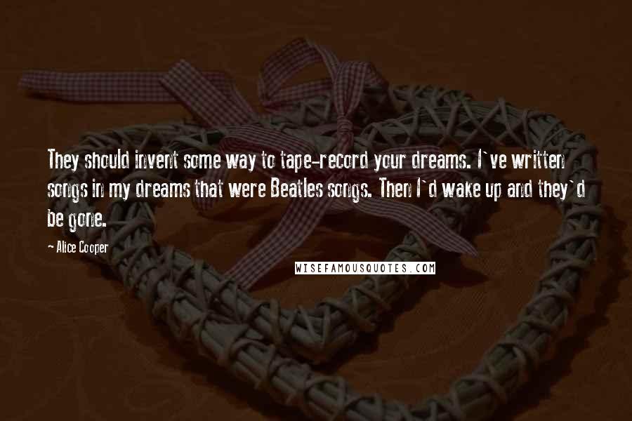 Alice Cooper Quotes: They should invent some way to tape-record your dreams. I've written songs in my dreams that were Beatles songs. Then I'd wake up and they'd be gone.