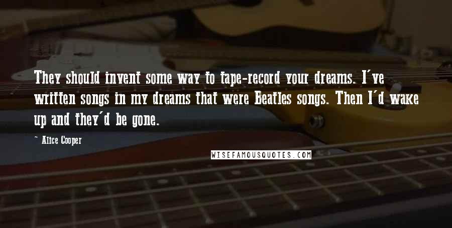 Alice Cooper Quotes: They should invent some way to tape-record your dreams. I've written songs in my dreams that were Beatles songs. Then I'd wake up and they'd be gone.