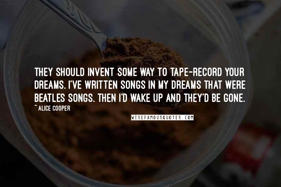 Alice Cooper Quotes: They should invent some way to tape-record your dreams. I've written songs in my dreams that were Beatles songs. Then I'd wake up and they'd be gone.