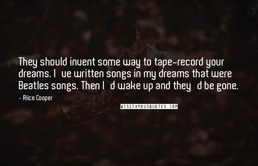 Alice Cooper Quotes: They should invent some way to tape-record your dreams. I've written songs in my dreams that were Beatles songs. Then I'd wake up and they'd be gone.