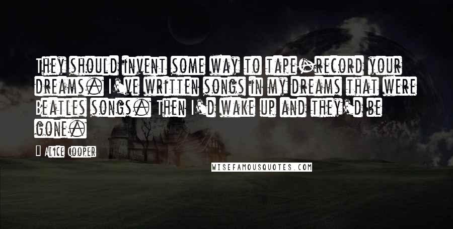 Alice Cooper Quotes: They should invent some way to tape-record your dreams. I've written songs in my dreams that were Beatles songs. Then I'd wake up and they'd be gone.