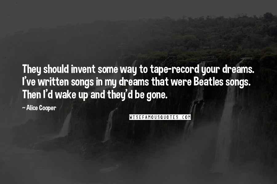 Alice Cooper Quotes: They should invent some way to tape-record your dreams. I've written songs in my dreams that were Beatles songs. Then I'd wake up and they'd be gone.