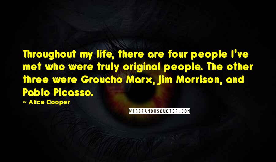 Alice Cooper Quotes: Throughout my life, there are four people I've met who were truly original people. The other three were Groucho Marx, Jim Morrison, and Pablo Picasso.