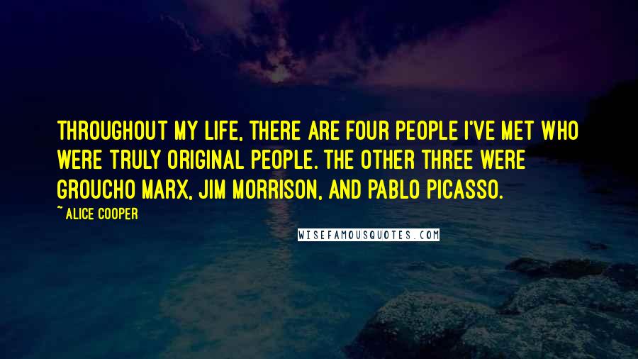 Alice Cooper Quotes: Throughout my life, there are four people I've met who were truly original people. The other three were Groucho Marx, Jim Morrison, and Pablo Picasso.