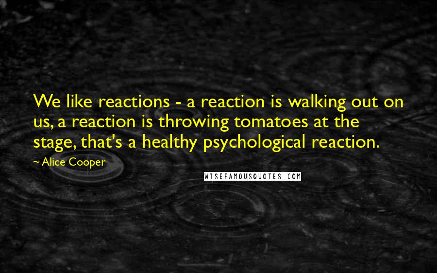 Alice Cooper Quotes: We like reactions - a reaction is walking out on us, a reaction is throwing tomatoes at the stage, that's a healthy psychological reaction.