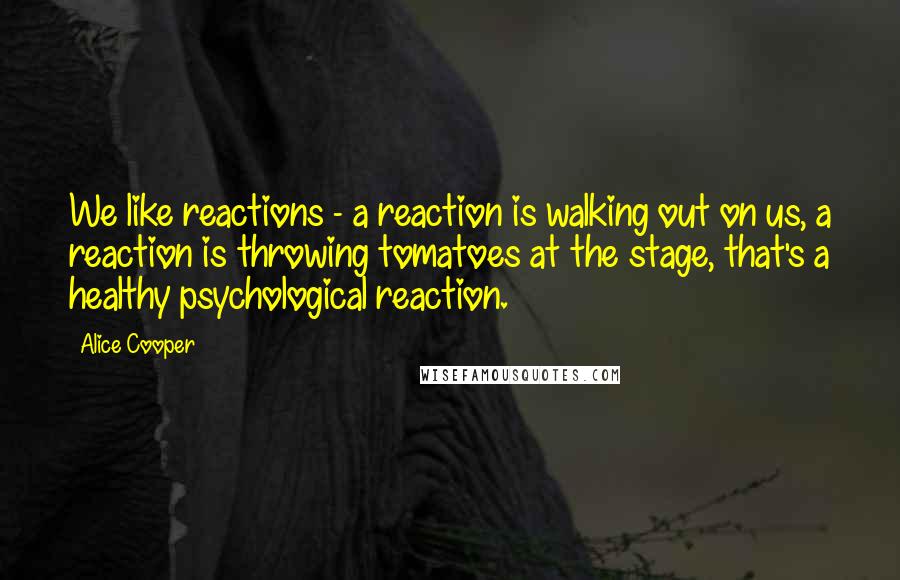 Alice Cooper Quotes: We like reactions - a reaction is walking out on us, a reaction is throwing tomatoes at the stage, that's a healthy psychological reaction.