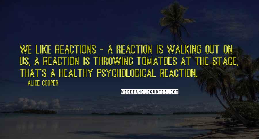 Alice Cooper Quotes: We like reactions - a reaction is walking out on us, a reaction is throwing tomatoes at the stage, that's a healthy psychological reaction.