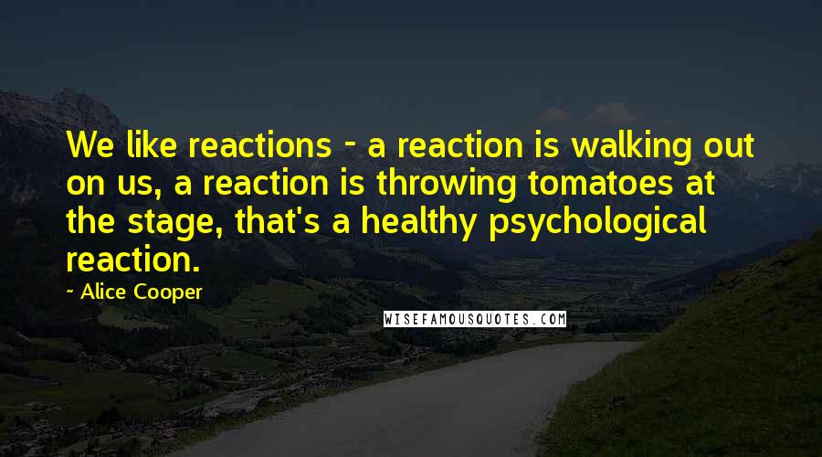 Alice Cooper Quotes: We like reactions - a reaction is walking out on us, a reaction is throwing tomatoes at the stage, that's a healthy psychological reaction.