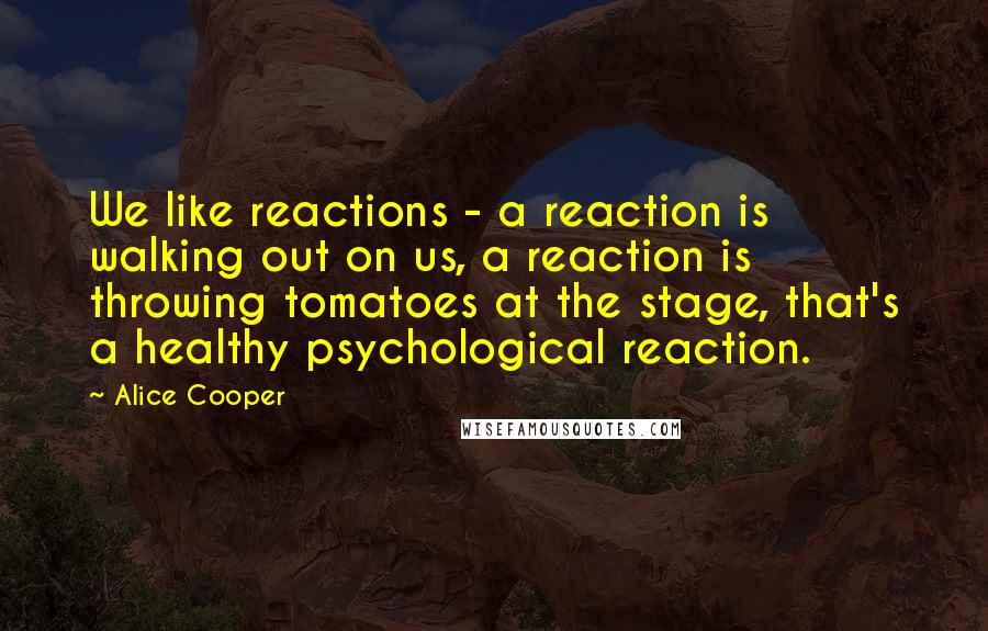 Alice Cooper Quotes: We like reactions - a reaction is walking out on us, a reaction is throwing tomatoes at the stage, that's a healthy psychological reaction.