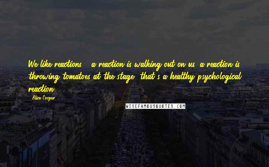 Alice Cooper Quotes: We like reactions - a reaction is walking out on us, a reaction is throwing tomatoes at the stage, that's a healthy psychological reaction.