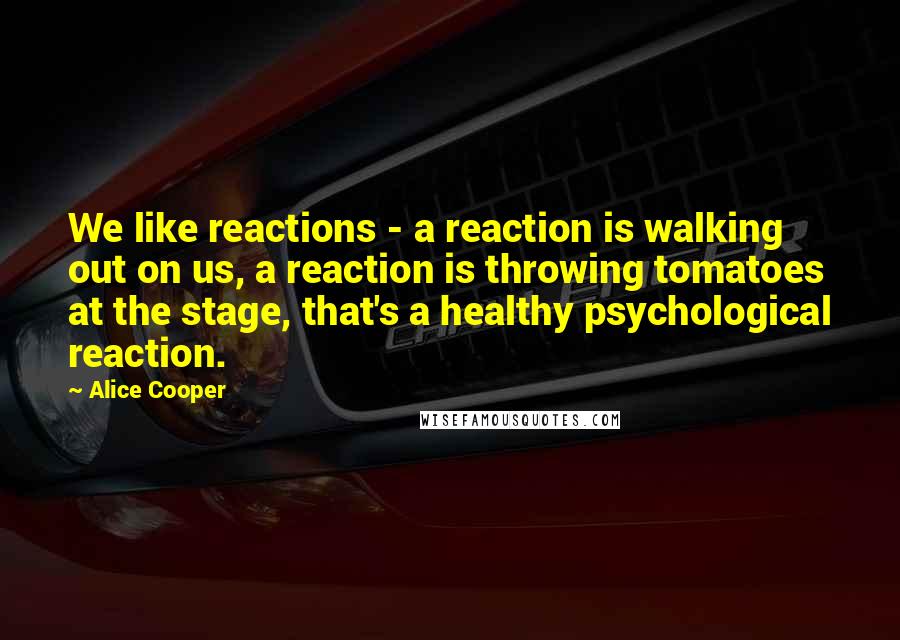 Alice Cooper Quotes: We like reactions - a reaction is walking out on us, a reaction is throwing tomatoes at the stage, that's a healthy psychological reaction.