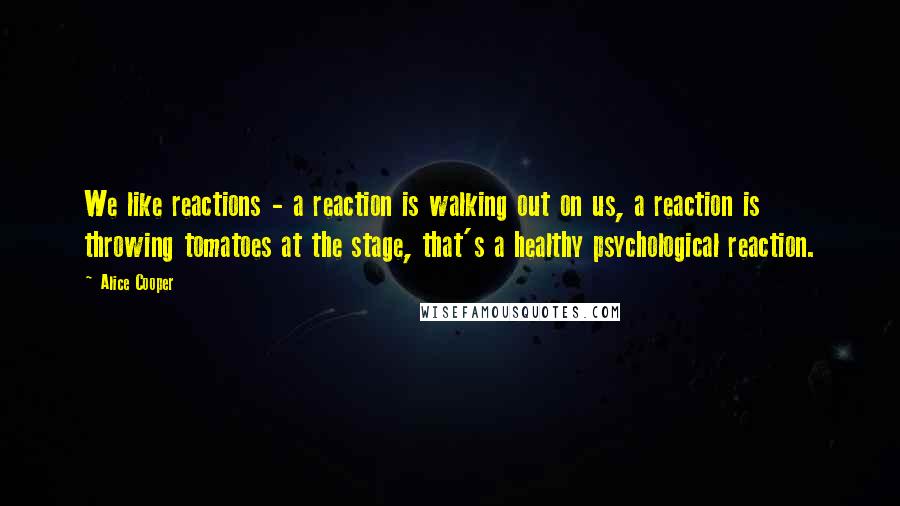 Alice Cooper Quotes: We like reactions - a reaction is walking out on us, a reaction is throwing tomatoes at the stage, that's a healthy psychological reaction.