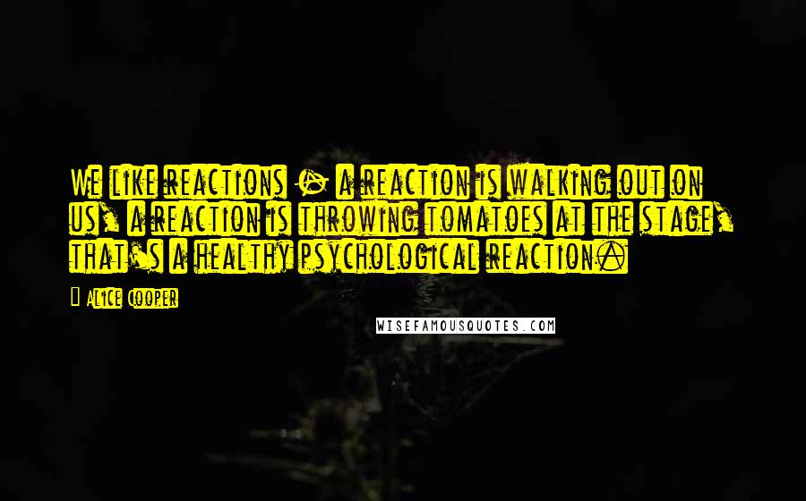 Alice Cooper Quotes: We like reactions - a reaction is walking out on us, a reaction is throwing tomatoes at the stage, that's a healthy psychological reaction.