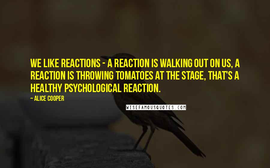 Alice Cooper Quotes: We like reactions - a reaction is walking out on us, a reaction is throwing tomatoes at the stage, that's a healthy psychological reaction.