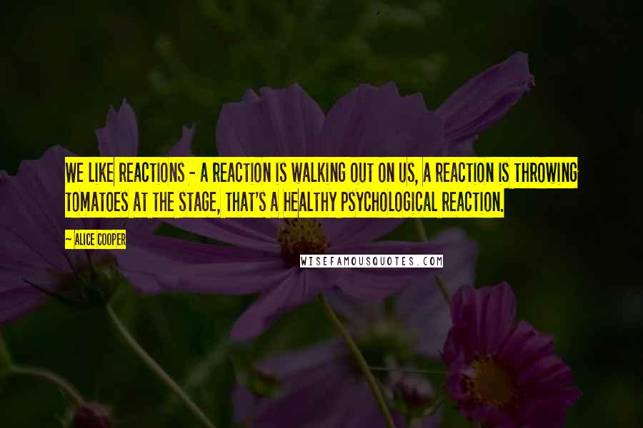 Alice Cooper Quotes: We like reactions - a reaction is walking out on us, a reaction is throwing tomatoes at the stage, that's a healthy psychological reaction.