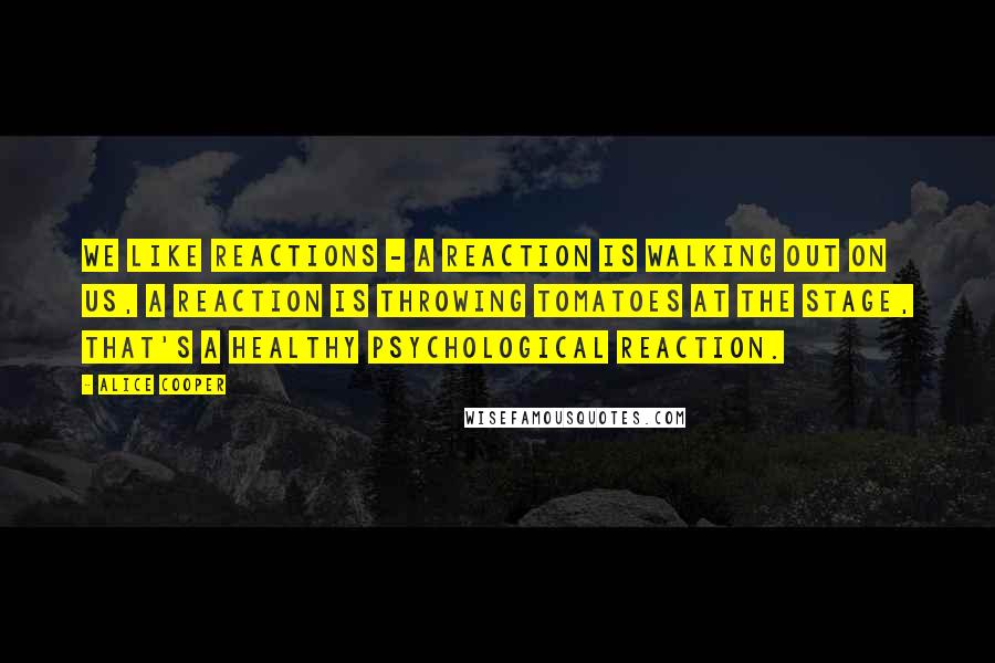 Alice Cooper Quotes: We like reactions - a reaction is walking out on us, a reaction is throwing tomatoes at the stage, that's a healthy psychological reaction.