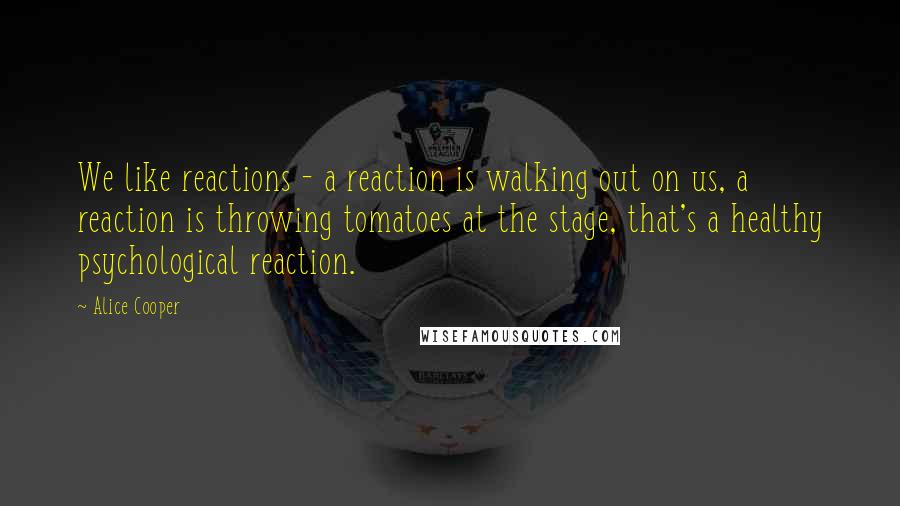 Alice Cooper Quotes: We like reactions - a reaction is walking out on us, a reaction is throwing tomatoes at the stage, that's a healthy psychological reaction.