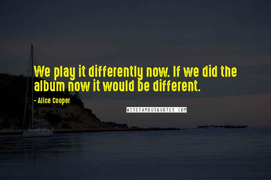 Alice Cooper Quotes: We play it differently now. If we did the album now it would be different.