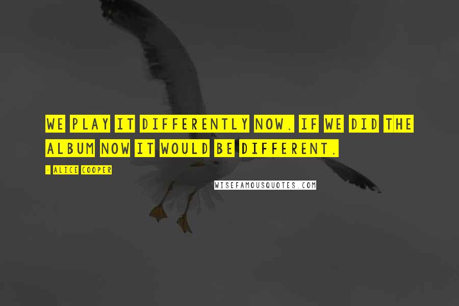 Alice Cooper Quotes: We play it differently now. If we did the album now it would be different.