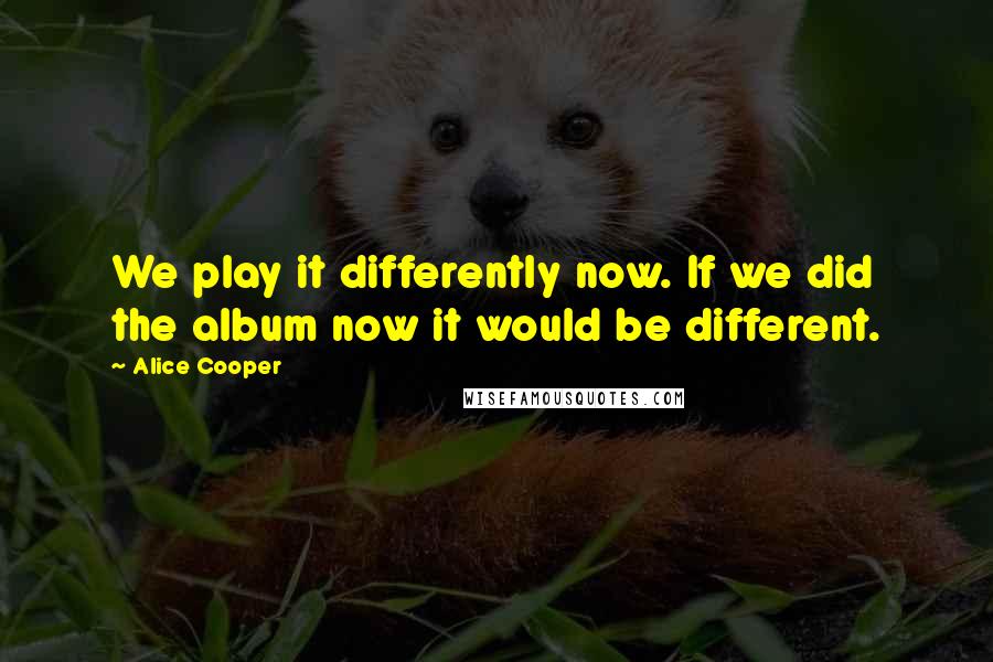 Alice Cooper Quotes: We play it differently now. If we did the album now it would be different.