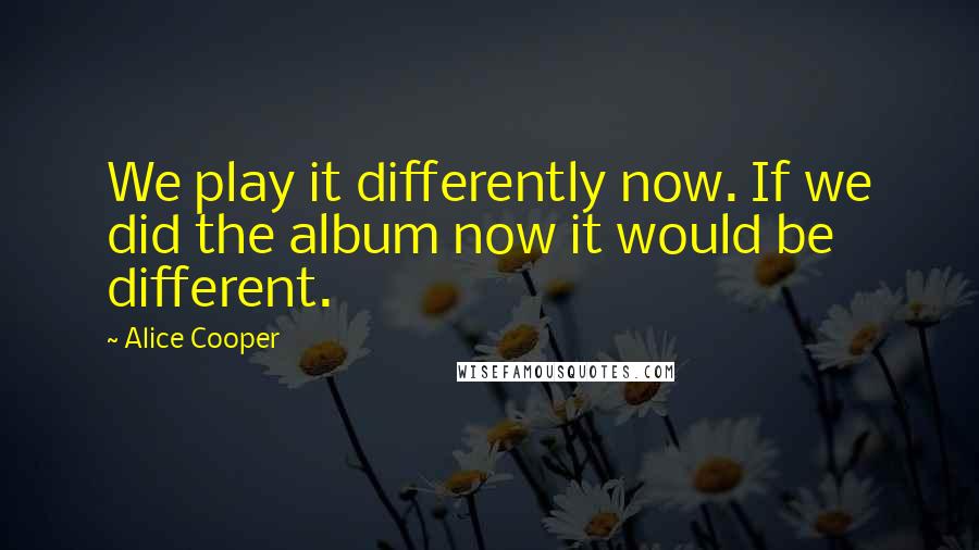 Alice Cooper Quotes: We play it differently now. If we did the album now it would be different.