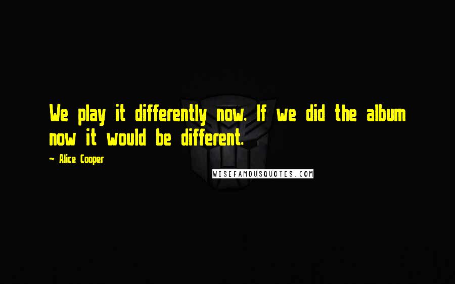 Alice Cooper Quotes: We play it differently now. If we did the album now it would be different.