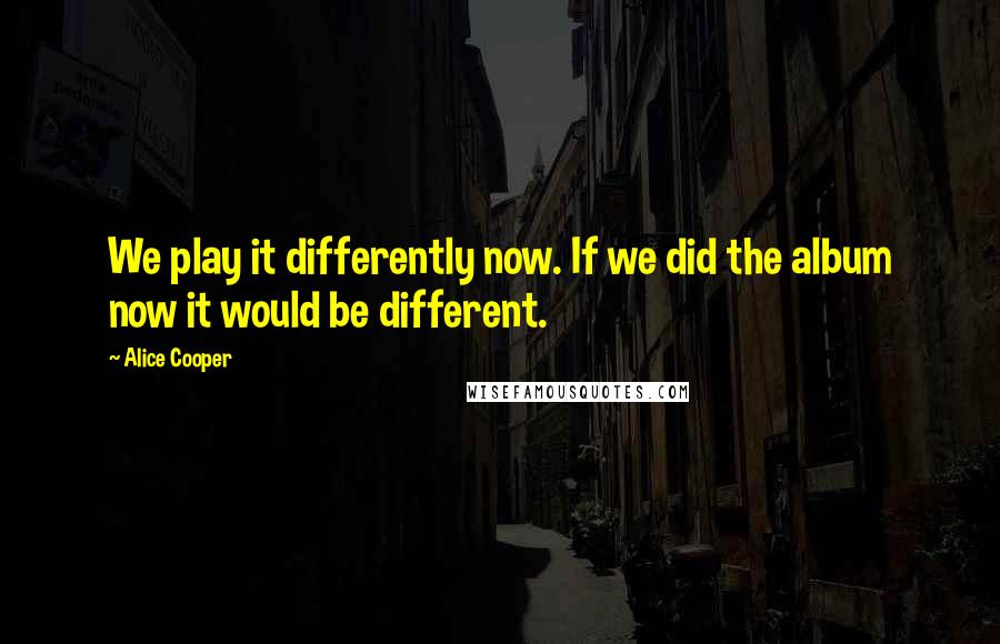 Alice Cooper Quotes: We play it differently now. If we did the album now it would be different.