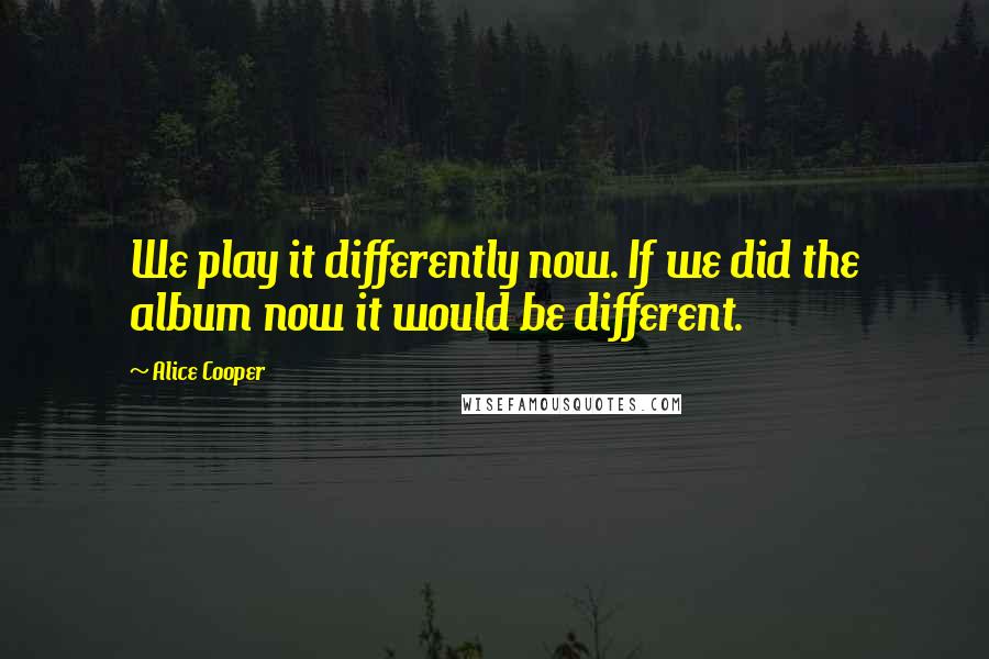 Alice Cooper Quotes: We play it differently now. If we did the album now it would be different.