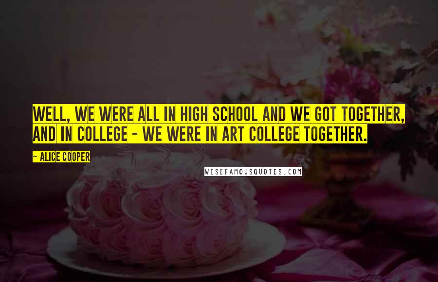 Alice Cooper Quotes: Well, we were all in high school and we got together, and in college - we were in art college together.