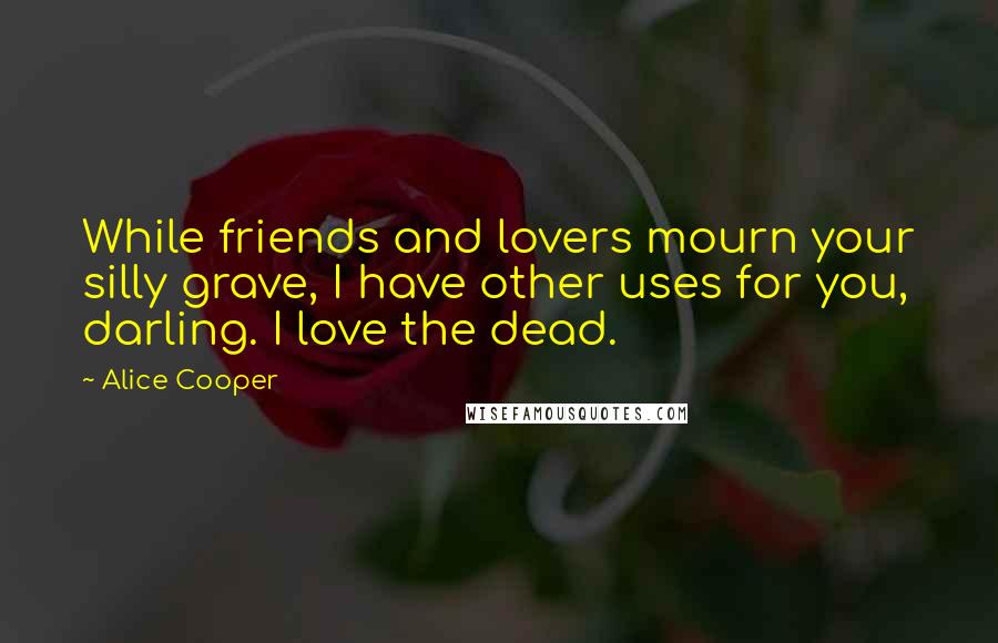 Alice Cooper Quotes: While friends and lovers mourn your silly grave, I have other uses for you, darling. I love the dead.