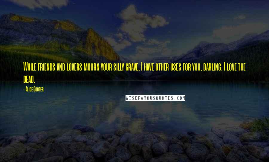 Alice Cooper Quotes: While friends and lovers mourn your silly grave, I have other uses for you, darling. I love the dead.