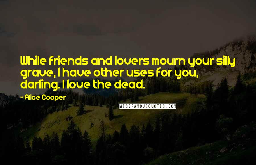 Alice Cooper Quotes: While friends and lovers mourn your silly grave, I have other uses for you, darling. I love the dead.