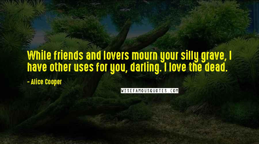 Alice Cooper Quotes: While friends and lovers mourn your silly grave, I have other uses for you, darling. I love the dead.