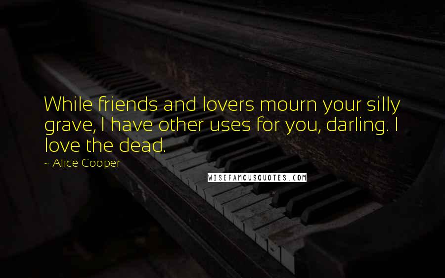 Alice Cooper Quotes: While friends and lovers mourn your silly grave, I have other uses for you, darling. I love the dead.