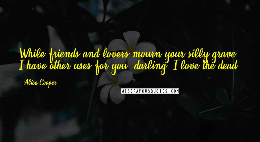 Alice Cooper Quotes: While friends and lovers mourn your silly grave, I have other uses for you, darling. I love the dead.