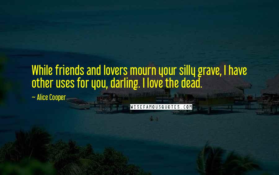 Alice Cooper Quotes: While friends and lovers mourn your silly grave, I have other uses for you, darling. I love the dead.