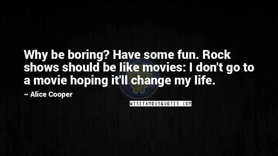 Alice Cooper Quotes: Why be boring? Have some fun. Rock shows should be like movies: I don't go to a movie hoping it'll change my life.