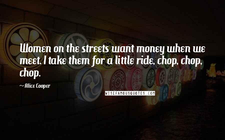 Alice Cooper Quotes: Women on the streets want money when we meet. I take them for a little ride, chop, chop, chop.